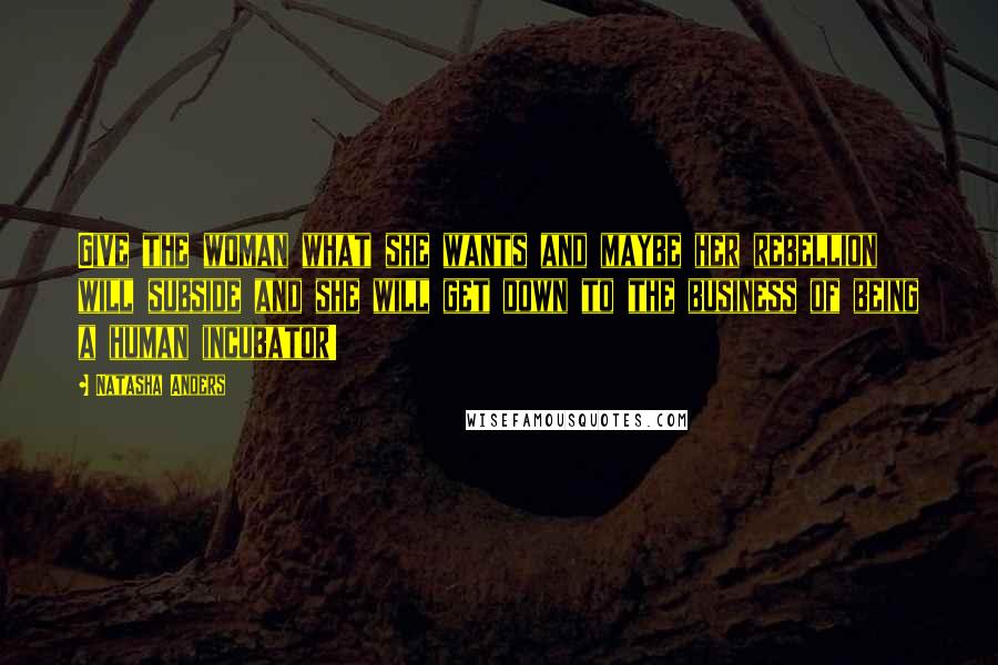 Natasha Anders Quotes: Give the woman what she wants and maybe her rebellion will subside and she will get down to the business of being a human incubator!
