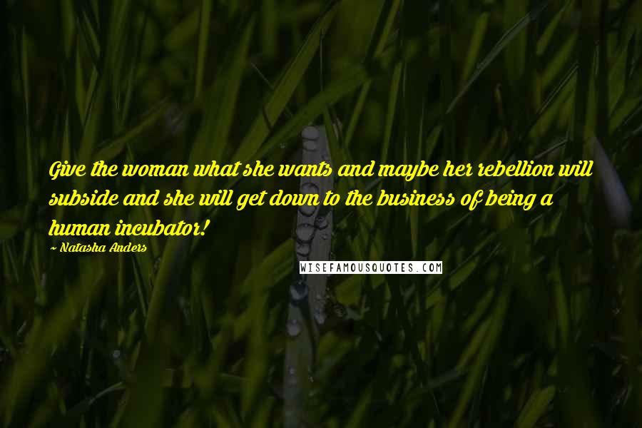 Natasha Anders Quotes: Give the woman what she wants and maybe her rebellion will subside and she will get down to the business of being a human incubator!