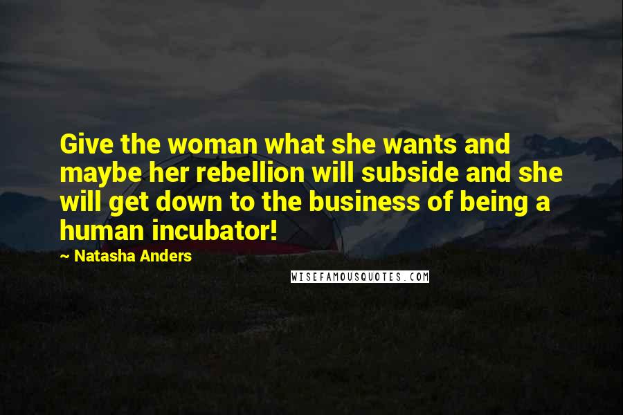 Natasha Anders Quotes: Give the woman what she wants and maybe her rebellion will subside and she will get down to the business of being a human incubator!