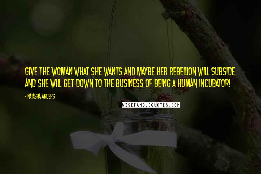 Natasha Anders Quotes: Give the woman what she wants and maybe her rebellion will subside and she will get down to the business of being a human incubator!