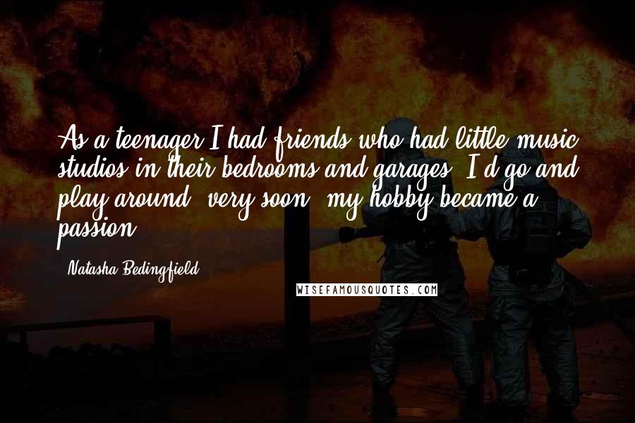 Natasha Bedingfield Quotes: As a teenager I had friends who had little music studios in their bedrooms and garages. I'd go and play around; very soon, my hobby became a passion.