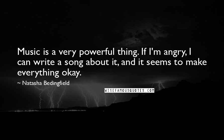 Natasha Bedingfield Quotes: Music is a very powerful thing. If I'm angry, I can write a song about it, and it seems to make everything okay.