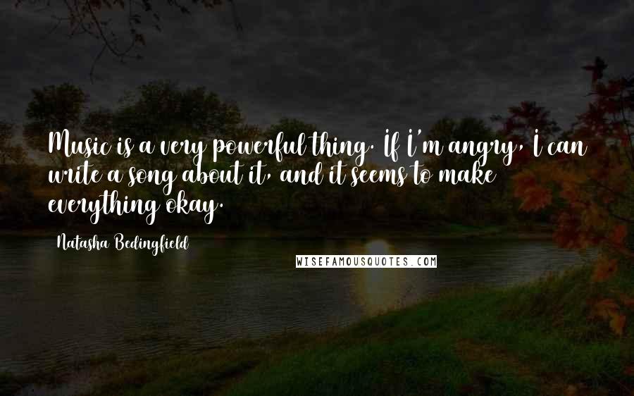 Natasha Bedingfield Quotes: Music is a very powerful thing. If I'm angry, I can write a song about it, and it seems to make everything okay.