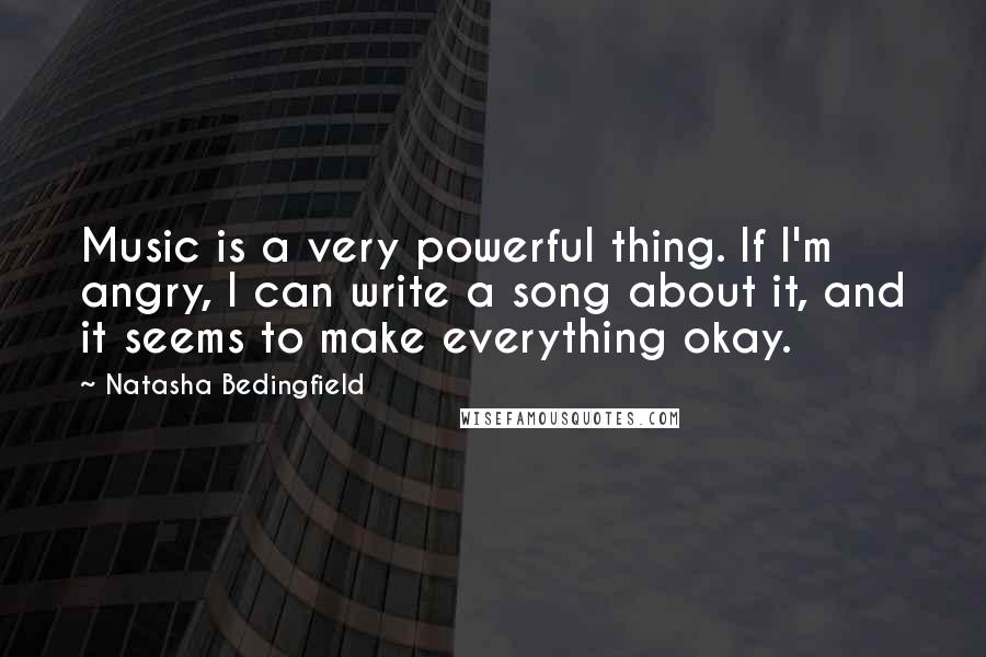 Natasha Bedingfield Quotes: Music is a very powerful thing. If I'm angry, I can write a song about it, and it seems to make everything okay.