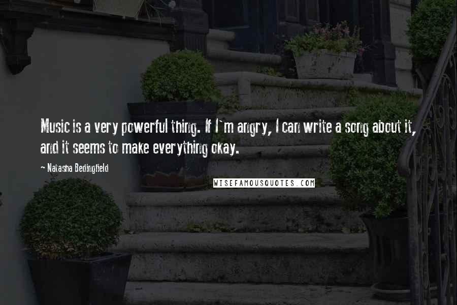 Natasha Bedingfield Quotes: Music is a very powerful thing. If I'm angry, I can write a song about it, and it seems to make everything okay.