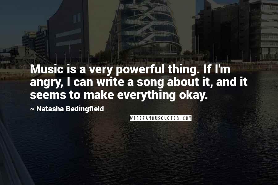 Natasha Bedingfield Quotes: Music is a very powerful thing. If I'm angry, I can write a song about it, and it seems to make everything okay.