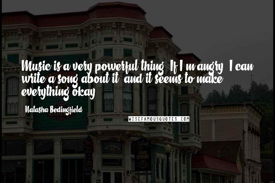 Natasha Bedingfield Quotes: Music is a very powerful thing. If I'm angry, I can write a song about it, and it seems to make everything okay.