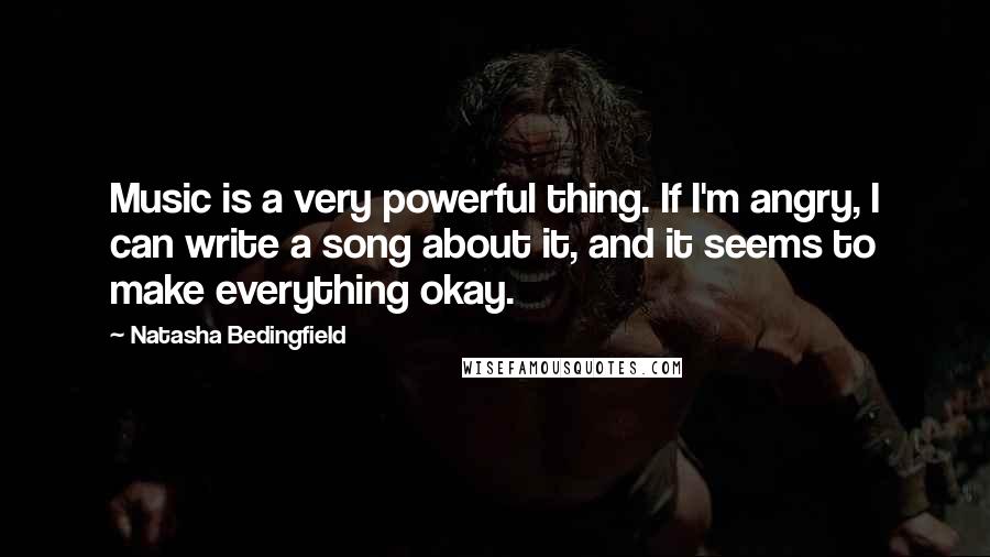Natasha Bedingfield Quotes: Music is a very powerful thing. If I'm angry, I can write a song about it, and it seems to make everything okay.
