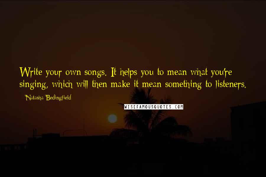 Natasha Bedingfield Quotes: Write your own songs. It helps you to mean what you're singing, which will then make it mean something to listeners.