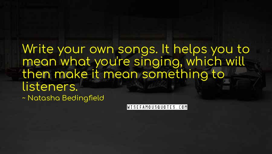 Natasha Bedingfield Quotes: Write your own songs. It helps you to mean what you're singing, which will then make it mean something to listeners.