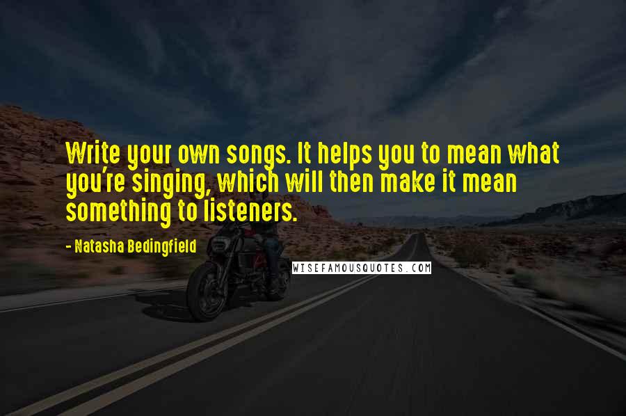 Natasha Bedingfield Quotes: Write your own songs. It helps you to mean what you're singing, which will then make it mean something to listeners.