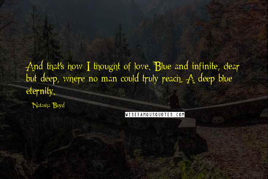 Natasha Boyd Quotes: And that's how I thought of love. Blue and infinite, clear but deep, where no man could truly reach. A deep blue eternity.