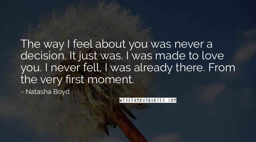 Natasha Boyd Quotes: The way I feel about you was never a decision. It just was. I was made to love you. I never fell, I was already there. From the very first moment.