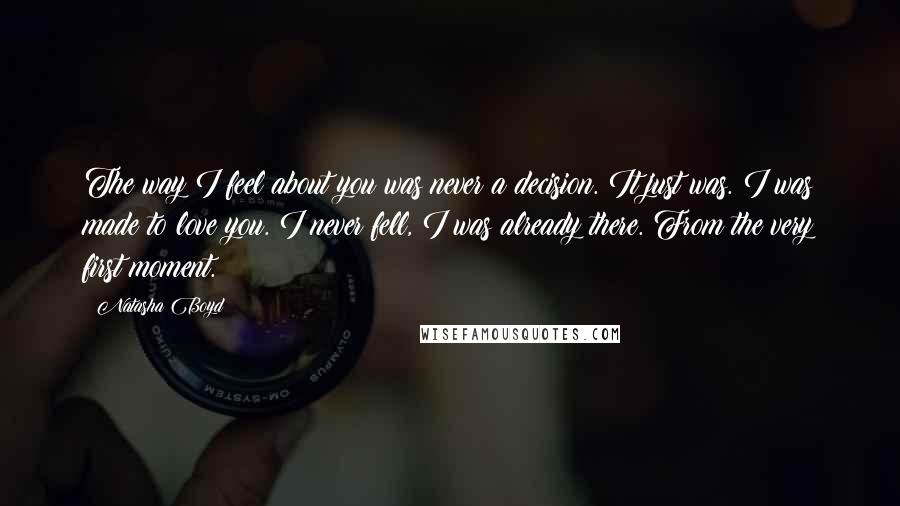 Natasha Boyd Quotes: The way I feel about you was never a decision. It just was. I was made to love you. I never fell, I was already there. From the very first moment.