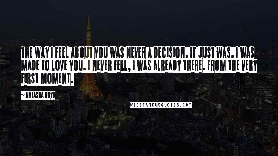 Natasha Boyd Quotes: The way I feel about you was never a decision. It just was. I was made to love you. I never fell, I was already there. From the very first moment.