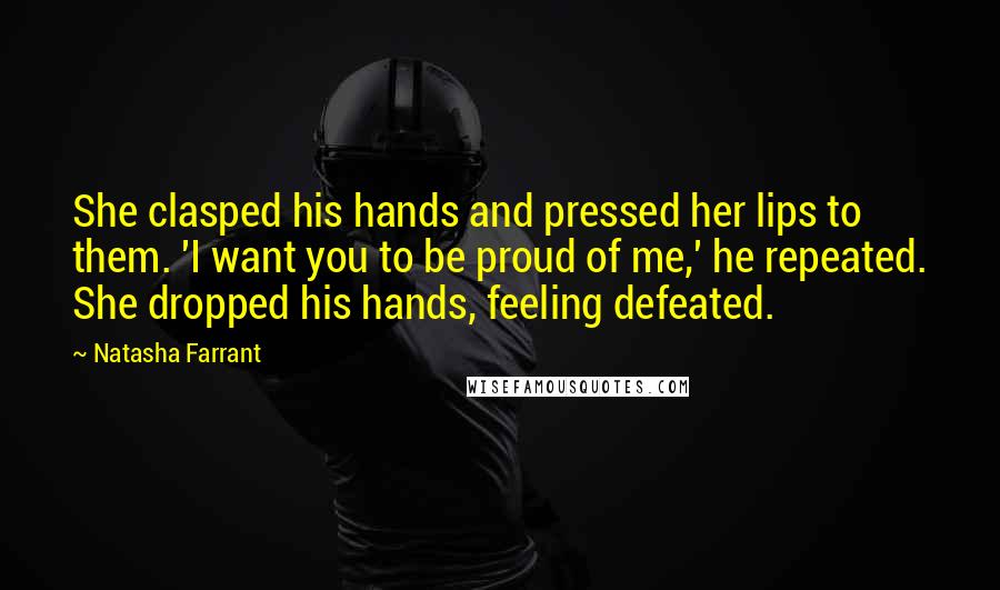 Natasha Farrant Quotes: She clasped his hands and pressed her lips to them. 'I want you to be proud of me,' he repeated. She dropped his hands, feeling defeated.