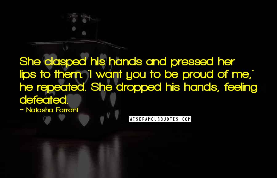 Natasha Farrant Quotes: She clasped his hands and pressed her lips to them. 'I want you to be proud of me,' he repeated. She dropped his hands, feeling defeated.