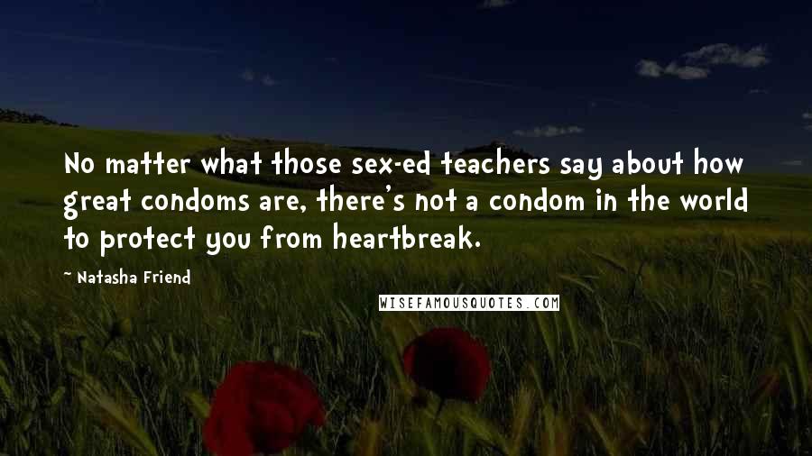 Natasha Friend Quotes: No matter what those sex-ed teachers say about how great condoms are, there's not a condom in the world to protect you from heartbreak.