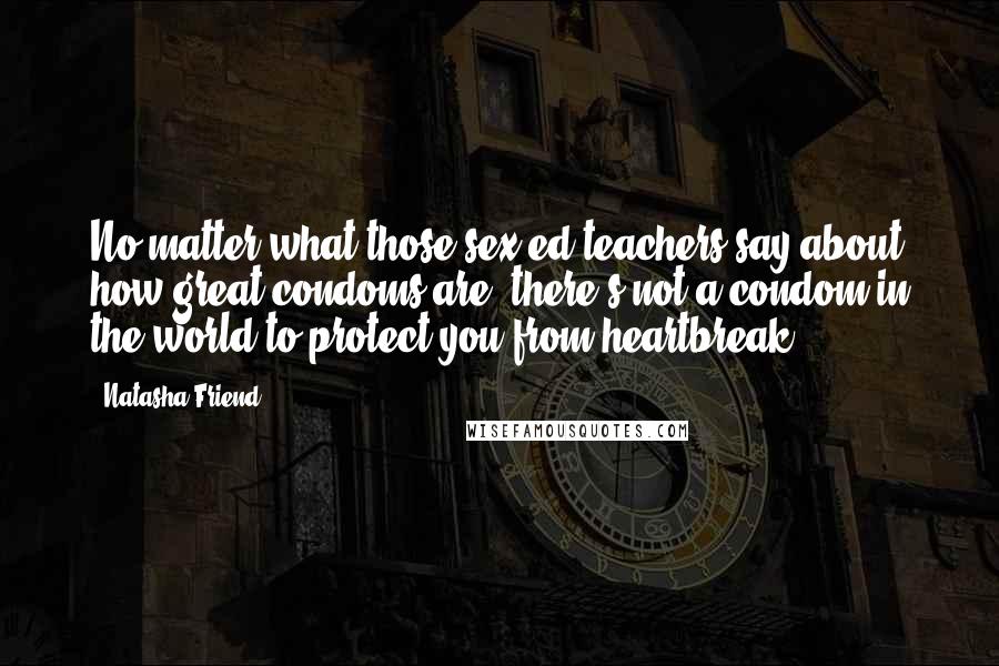 Natasha Friend Quotes: No matter what those sex-ed teachers say about how great condoms are, there's not a condom in the world to protect you from heartbreak.