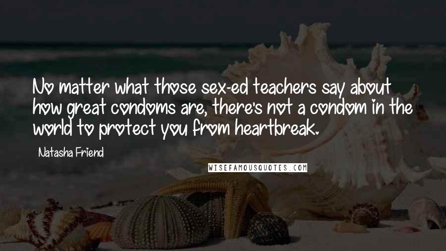 Natasha Friend Quotes: No matter what those sex-ed teachers say about how great condoms are, there's not a condom in the world to protect you from heartbreak.