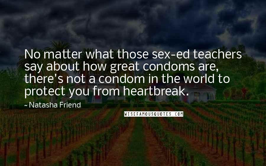 Natasha Friend Quotes: No matter what those sex-ed teachers say about how great condoms are, there's not a condom in the world to protect you from heartbreak.