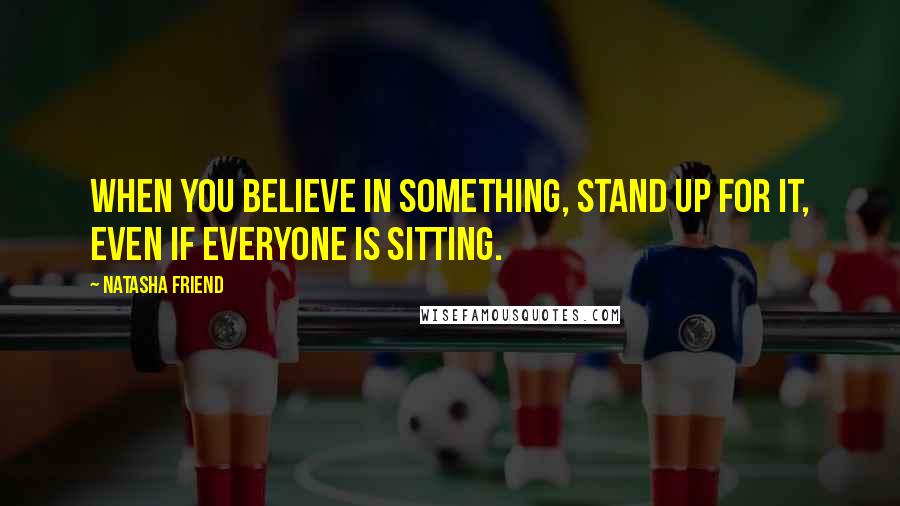 Natasha Friend Quotes: When you believe in something, stand up for it, even if everyone is sitting.