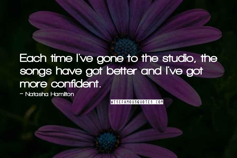 Natasha Hamilton Quotes: Each time I've gone to the studio, the songs have got better and I've got more confident.