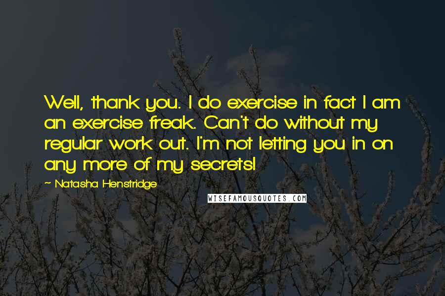Natasha Henstridge Quotes: Well, thank you. I do exercise in fact I am an exercise freak. Can't do without my regular work out. I'm not letting you in on any more of my secrets!