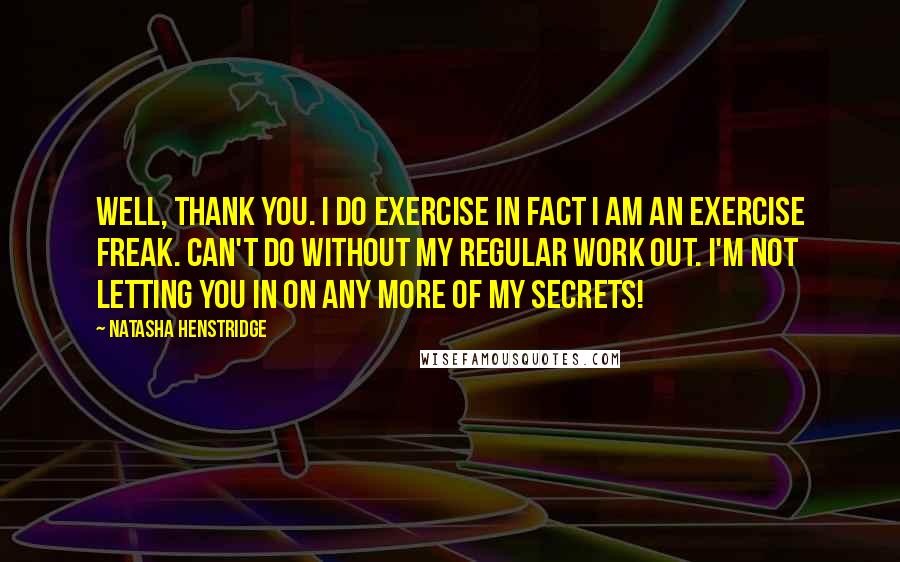 Natasha Henstridge Quotes: Well, thank you. I do exercise in fact I am an exercise freak. Can't do without my regular work out. I'm not letting you in on any more of my secrets!