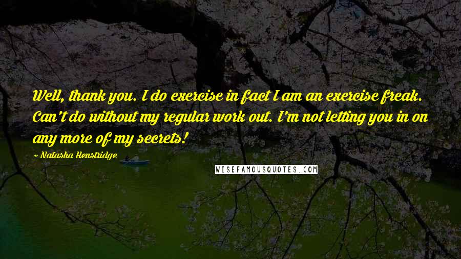 Natasha Henstridge Quotes: Well, thank you. I do exercise in fact I am an exercise freak. Can't do without my regular work out. I'm not letting you in on any more of my secrets!