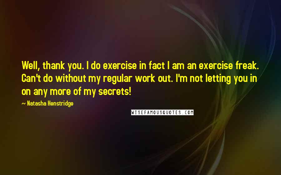 Natasha Henstridge Quotes: Well, thank you. I do exercise in fact I am an exercise freak. Can't do without my regular work out. I'm not letting you in on any more of my secrets!