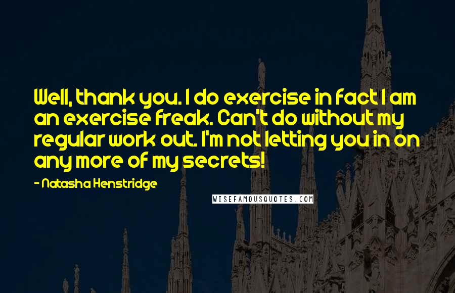 Natasha Henstridge Quotes: Well, thank you. I do exercise in fact I am an exercise freak. Can't do without my regular work out. I'm not letting you in on any more of my secrets!