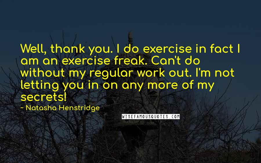 Natasha Henstridge Quotes: Well, thank you. I do exercise in fact I am an exercise freak. Can't do without my regular work out. I'm not letting you in on any more of my secrets!