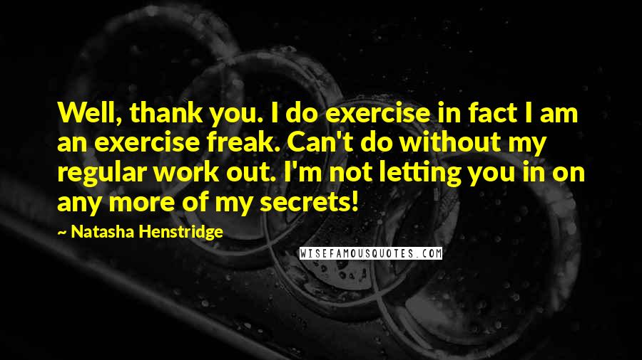 Natasha Henstridge Quotes: Well, thank you. I do exercise in fact I am an exercise freak. Can't do without my regular work out. I'm not letting you in on any more of my secrets!