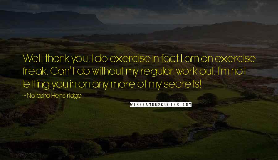 Natasha Henstridge Quotes: Well, thank you. I do exercise in fact I am an exercise freak. Can't do without my regular work out. I'm not letting you in on any more of my secrets!