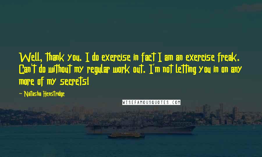 Natasha Henstridge Quotes: Well, thank you. I do exercise in fact I am an exercise freak. Can't do without my regular work out. I'm not letting you in on any more of my secrets!