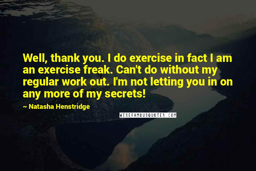 Natasha Henstridge Quotes: Well, thank you. I do exercise in fact I am an exercise freak. Can't do without my regular work out. I'm not letting you in on any more of my secrets!