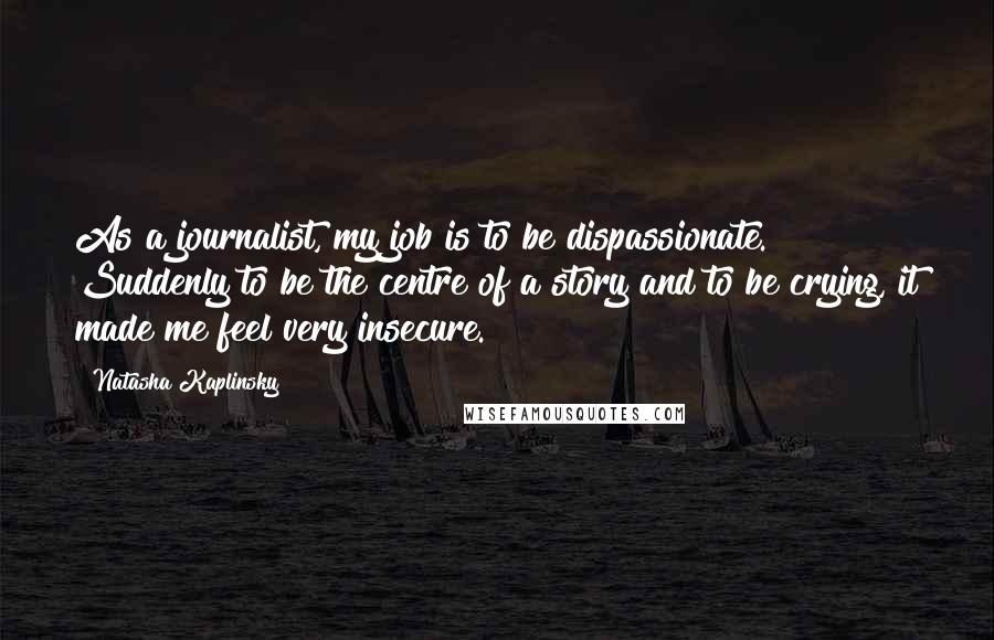 Natasha Kaplinsky Quotes: As a journalist, my job is to be dispassionate. Suddenly to be the centre of a story and to be crying, it made me feel very insecure.