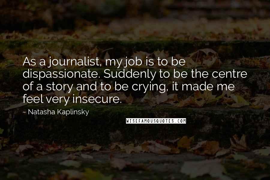 Natasha Kaplinsky Quotes: As a journalist, my job is to be dispassionate. Suddenly to be the centre of a story and to be crying, it made me feel very insecure.