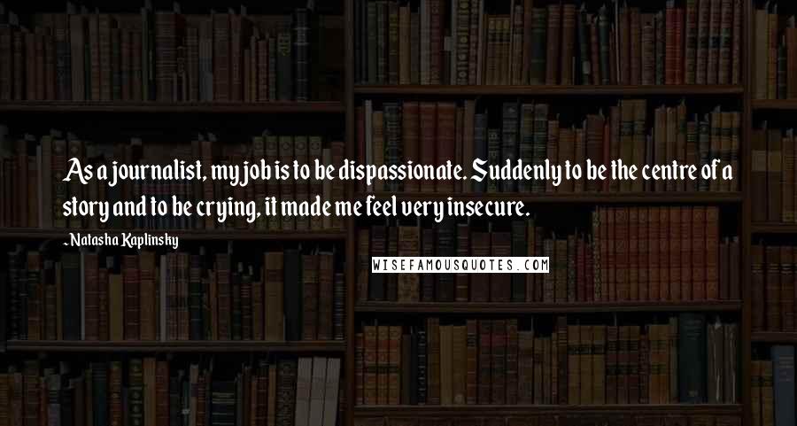 Natasha Kaplinsky Quotes: As a journalist, my job is to be dispassionate. Suddenly to be the centre of a story and to be crying, it made me feel very insecure.