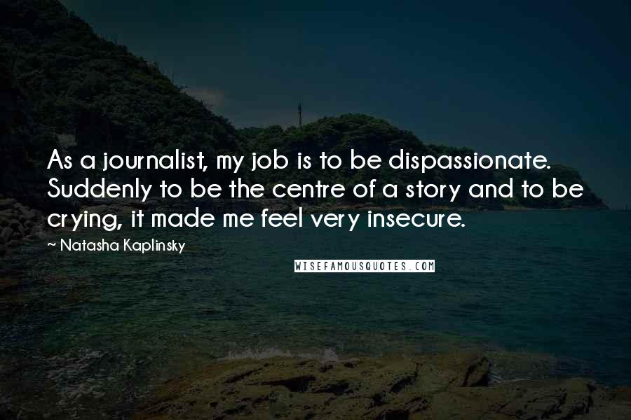 Natasha Kaplinsky Quotes: As a journalist, my job is to be dispassionate. Suddenly to be the centre of a story and to be crying, it made me feel very insecure.