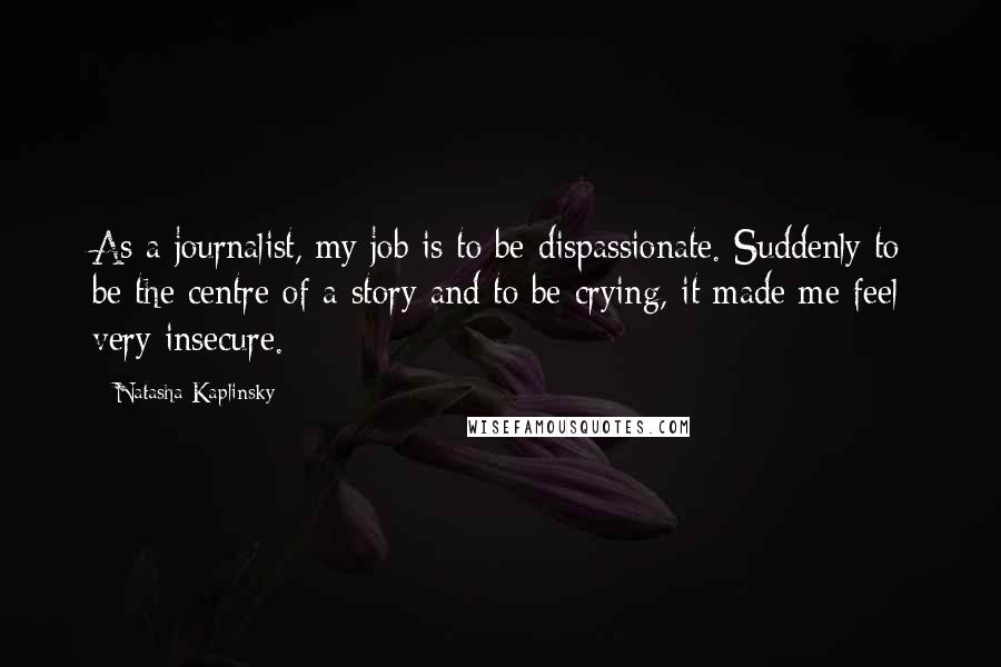 Natasha Kaplinsky Quotes: As a journalist, my job is to be dispassionate. Suddenly to be the centre of a story and to be crying, it made me feel very insecure.