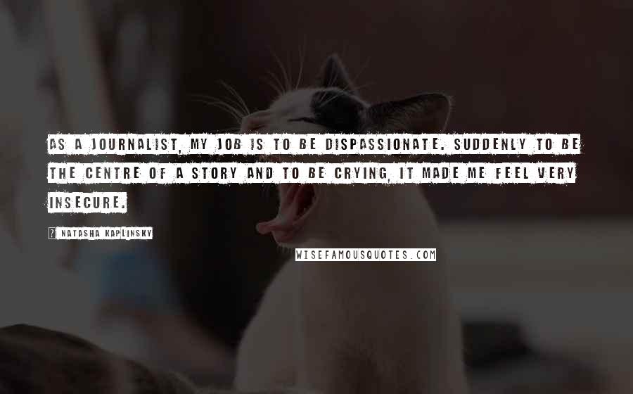 Natasha Kaplinsky Quotes: As a journalist, my job is to be dispassionate. Suddenly to be the centre of a story and to be crying, it made me feel very insecure.