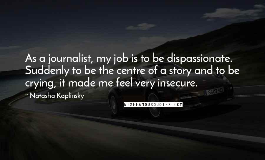 Natasha Kaplinsky Quotes: As a journalist, my job is to be dispassionate. Suddenly to be the centre of a story and to be crying, it made me feel very insecure.