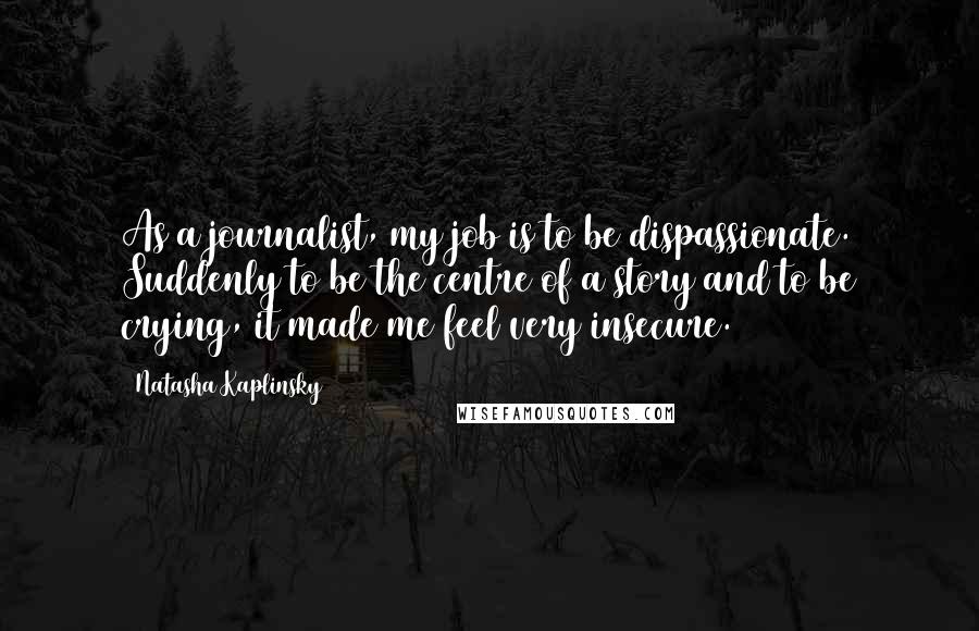 Natasha Kaplinsky Quotes: As a journalist, my job is to be dispassionate. Suddenly to be the centre of a story and to be crying, it made me feel very insecure.