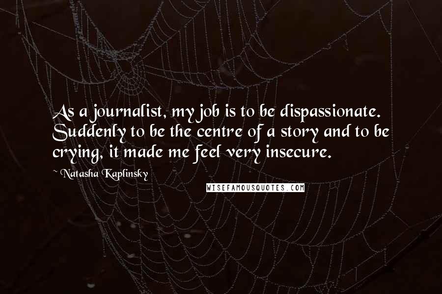 Natasha Kaplinsky Quotes: As a journalist, my job is to be dispassionate. Suddenly to be the centre of a story and to be crying, it made me feel very insecure.