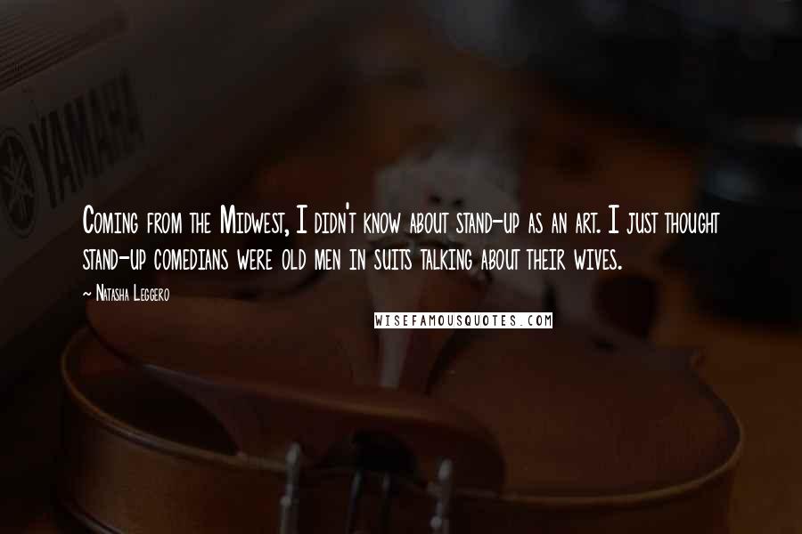 Natasha Leggero Quotes: Coming from the Midwest, I didn't know about stand-up as an art. I just thought stand-up comedians were old men in suits talking about their wives.