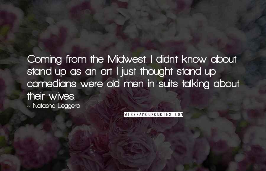 Natasha Leggero Quotes: Coming from the Midwest, I didn't know about stand-up as an art. I just thought stand-up comedians were old men in suits talking about their wives.
