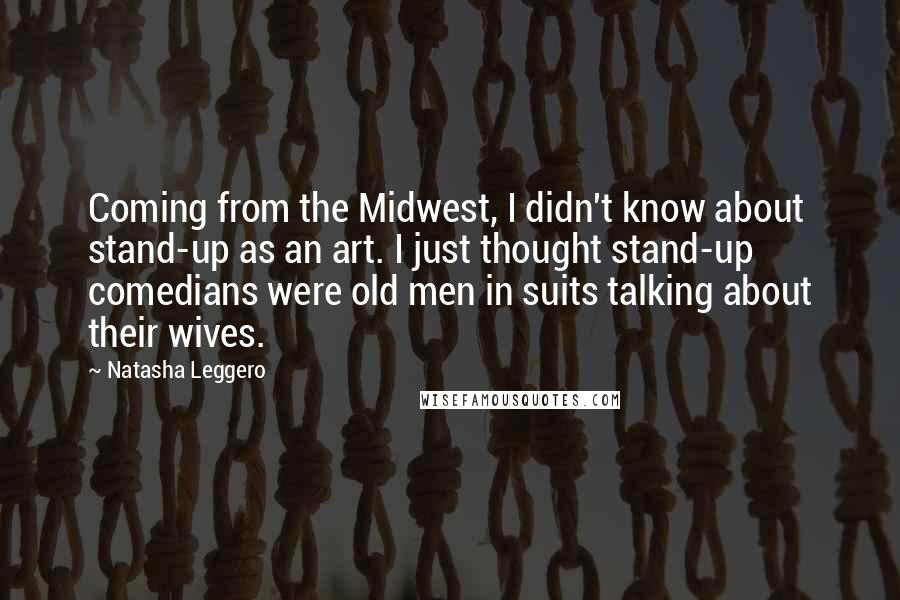 Natasha Leggero Quotes: Coming from the Midwest, I didn't know about stand-up as an art. I just thought stand-up comedians were old men in suits talking about their wives.