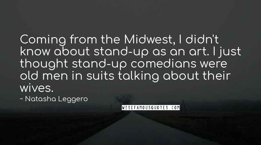 Natasha Leggero Quotes: Coming from the Midwest, I didn't know about stand-up as an art. I just thought stand-up comedians were old men in suits talking about their wives.